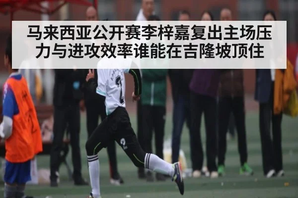马来西亚公开赛李梓嘉复出主场压力与进攻效率谁能在吉隆坡顶住