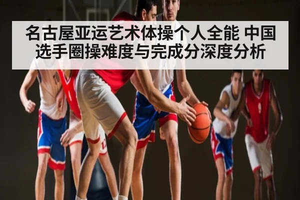 名古屋亚运艺术体操个人全能 中国选手圈操难度与完成分深度分析
