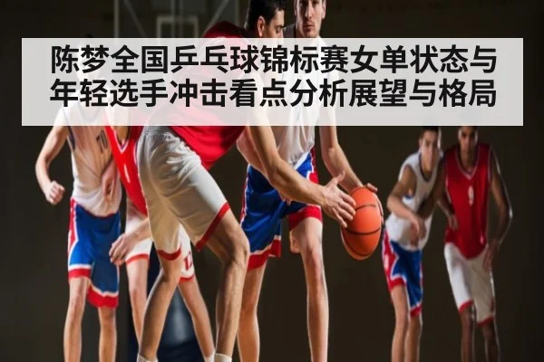 陈梦全国乒乓球锦标赛女单状态与年轻选手冲击看点分析展望与格局